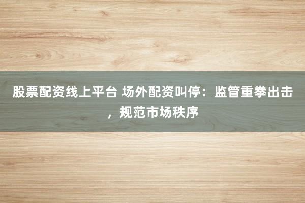 股票配资线上平台 场外配资叫停：监管重拳出击，规范市场秩序