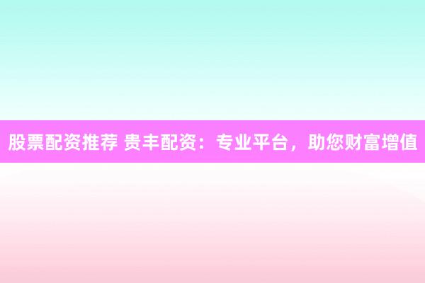 股票配资推荐 贵丰配资：专业平台，助您财富增值