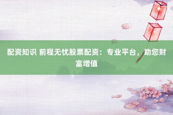 配资知识 前程无忧股票配资：专业平台，助您财富增值