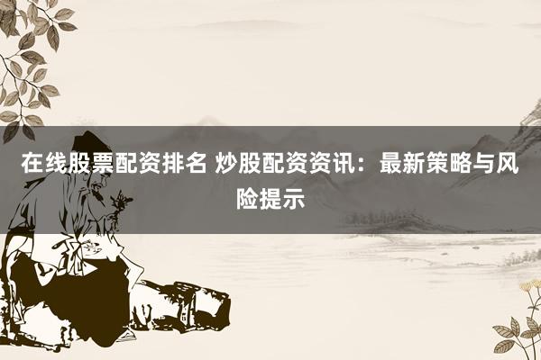 在线股票配资排名 炒股配资资讯：最新策略与风险提示