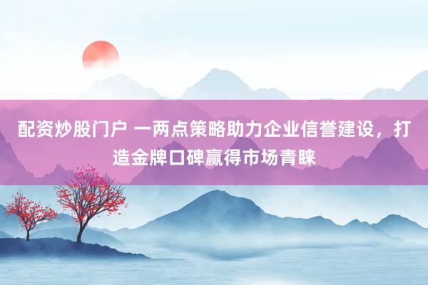 配资炒股门户 一两点策略助力企业信誉建设，打造金牌口碑赢得市场青睐