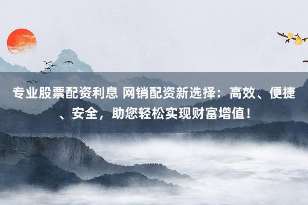 专业股票配资利息 网销配资新选择:高效、便捷、安全,助您轻松实现财富增值!