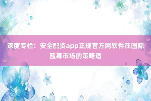深度专栏：安全配资app正规官方网软件在国际蓝筹市场的策略适