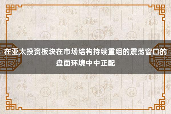 在亚太投资板块在市场结构持续重组的震荡窗口的盘面环境中中正配
