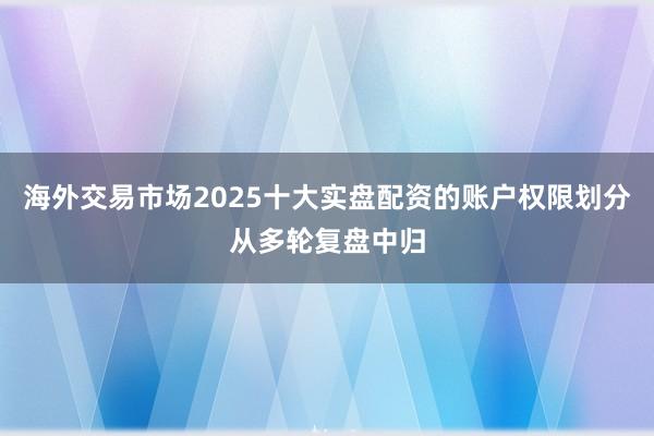 海外交易市场2025十大实盘配资的账户权限划分从多轮复盘中归