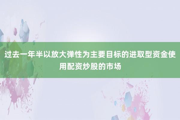 过去一年半以放大弹性为主要目标的进取型资金使用配资炒股的市场