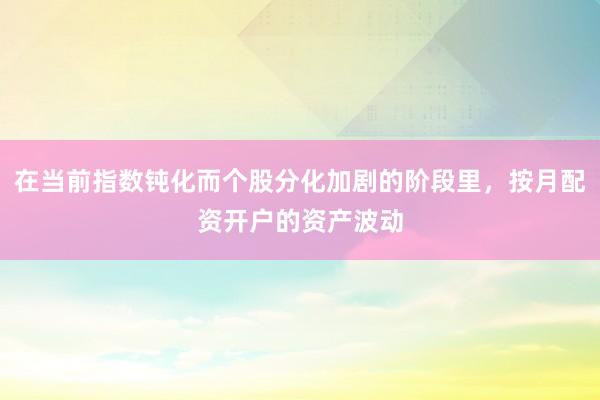 在当前指数钝化而个股分化加剧的阶段里，按月配资开户的资产波动