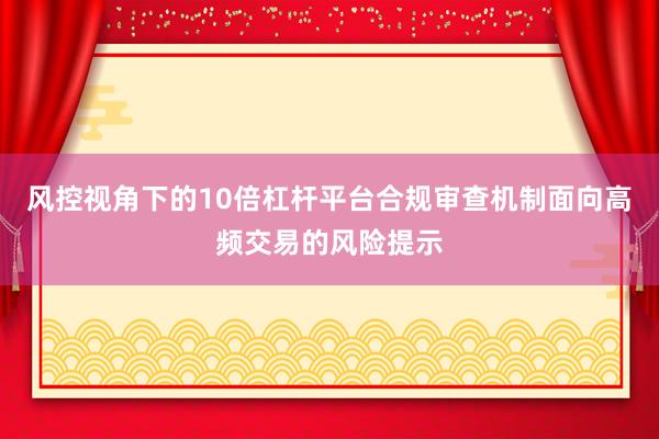 风控视角下的10倍杠杆平台合规审查机制面向高频交易的风险提示