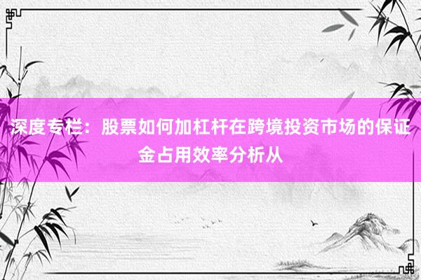 深度专栏:股票如何加杠杆在跨境投资市场的保证金占用效率分析从
