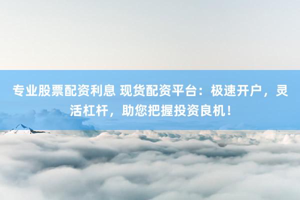 专业股票配资利息 现货配资平台：极速开户，灵活杠杆，助您把握投资良机！