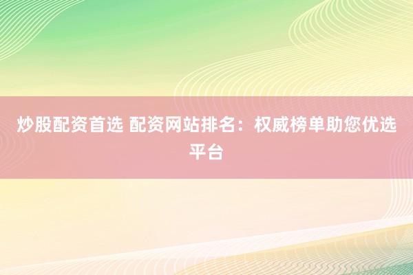 炒股配资首选 配资网站排名：权威榜单助您优选平台
