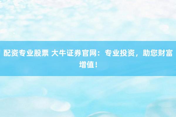 配资专业股票 大牛证券官网：专业投资，助您财富增值！