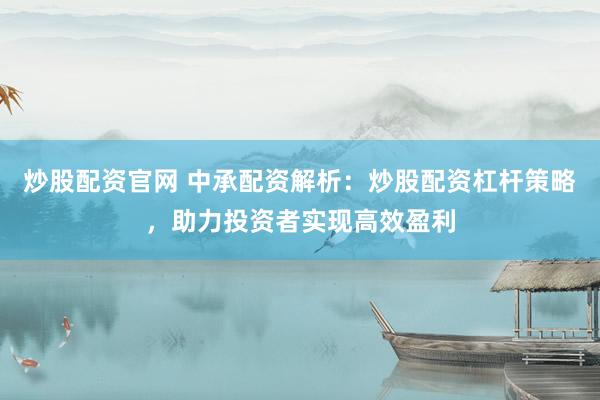 炒股配资官网 中承配资解析：炒股配资杠杆策略，助力投资者实现高效盈利
