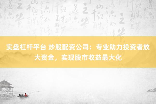 实盘杠杆平台 炒股配资公司：专业助力投资者放大资金，实现股市收益最大化