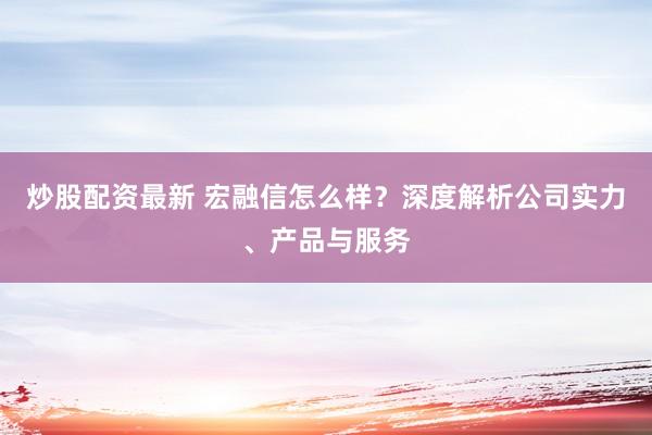炒股配资最新 宏融信怎么样？深度解析公司实力、产品与服务