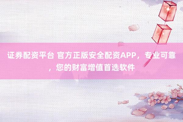 证券配资平台 官方正版安全配资APP,专业可靠,您的财富增值首选软件