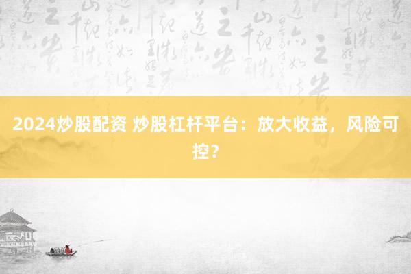 2024炒股配资 炒股杠杆平台：放大收益，风险可控？