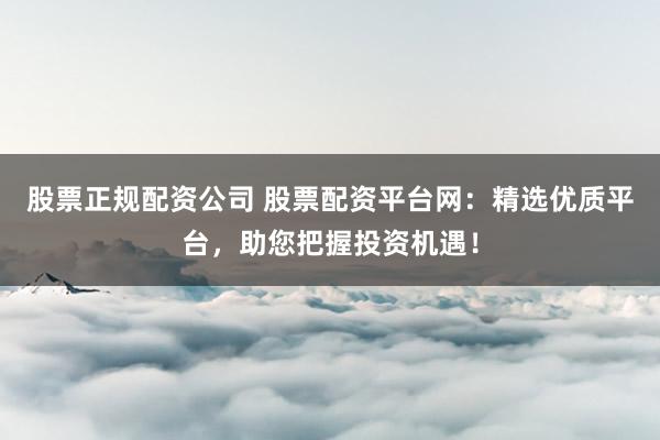 股票正规配资公司 股票配资平台网：精选优质平台，助您把握投资机遇！