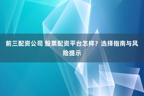 前三配资公司 股票配资平台怎样?选择指南与风险提示