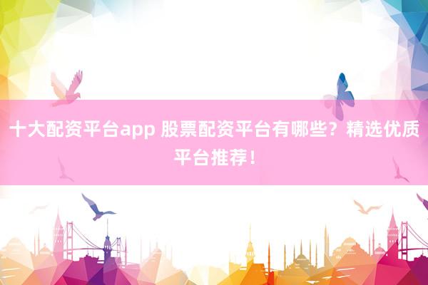 十大配资平台app 股票配资平台有哪些?精选优质平台推荐!