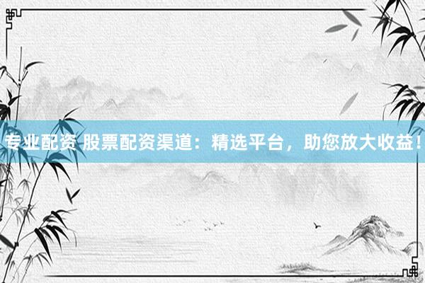 专业配资 股票配资渠道：精选平台，助您放大收益！