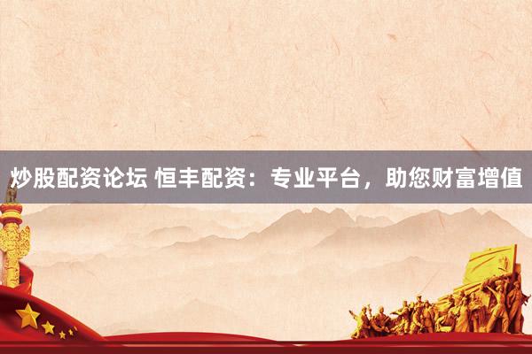 炒股配资论坛 恒丰配资：专业平台，助您财富增值