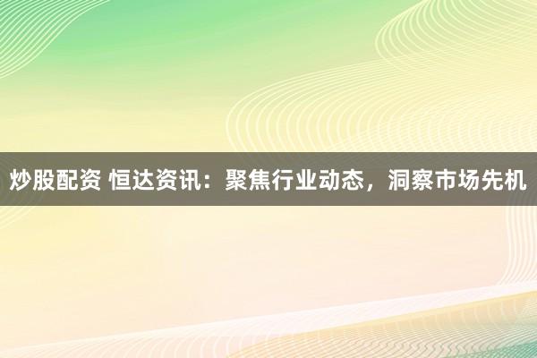 炒股配资 恒达资讯：聚焦行业动态，洞察市场先机