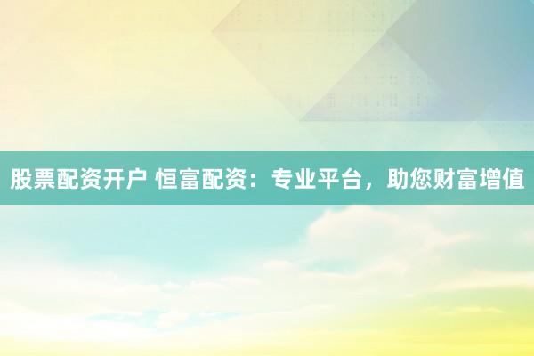 股票配资开户 恒富配资：专业平台，助您财富增值