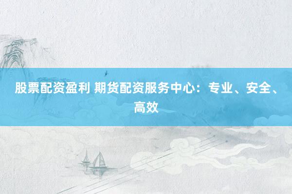 股票配资盈利 期货配资服务中心：专业、安全、高效