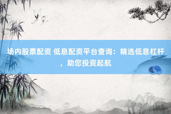 场内股票配资 低息配资平台查询：精选低息杠杆，助您投资起航
