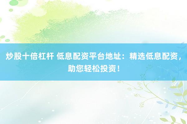 炒股十倍杠杆 低息配资平台地址：精选低息配资，助您轻松投资！