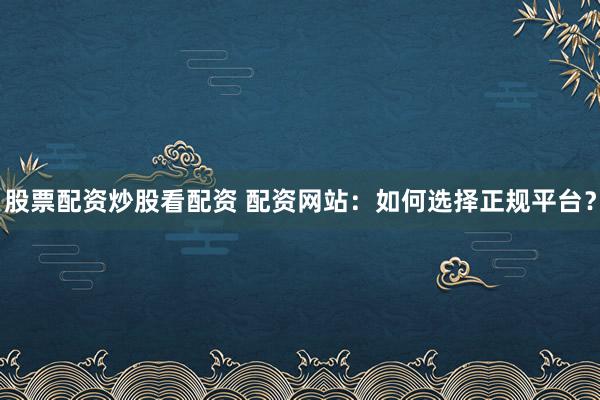 股票配资炒股看配资 配资网站：如何选择正规平台？