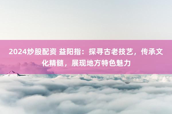 2024炒股配资 益阳指：探寻古老技艺，传承文化精髓，展现地方特色魅力