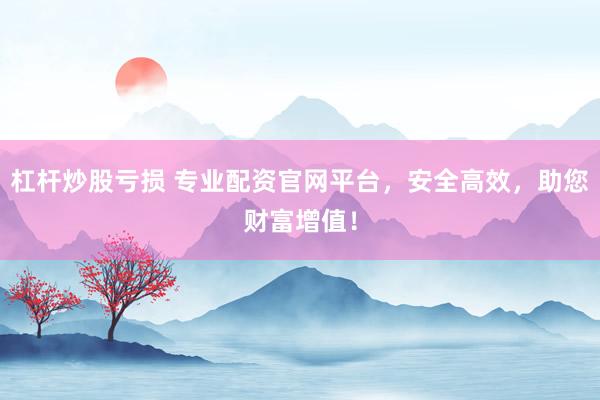杠杆炒股亏损 专业配资官网平台，安全高效，助您财富增值！