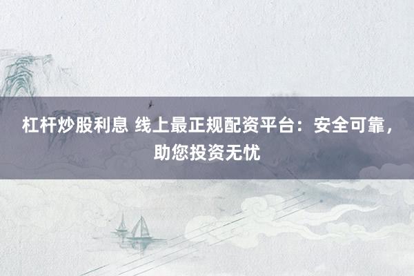 杠杆炒股利息 线上最正规配资平台：安全可靠，助您投资无忧