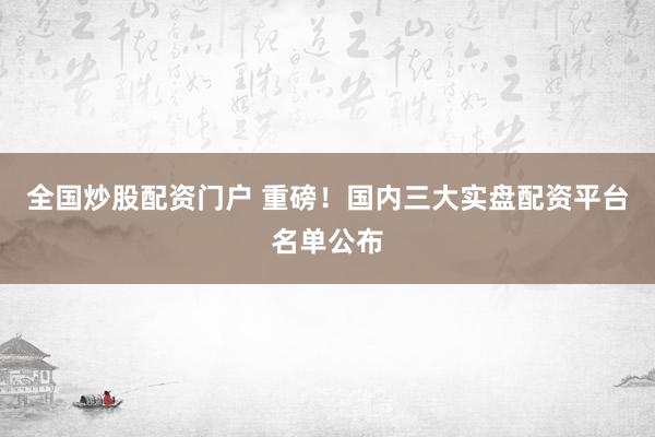 全国炒股配资门户 重磅！国内三大实盘配资平台名单公布