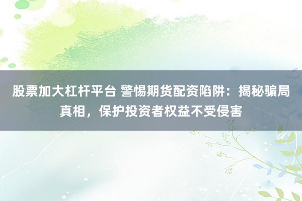 股票加大杠杆平台 警惕期货配资陷阱：揭秘骗局真相，保护投资者权益不受侵害