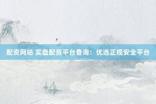 配资网站 实盘配资平台查询：优选正规安全平台