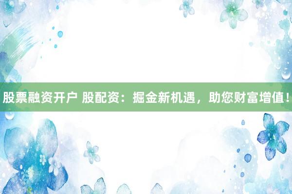 股票融资开户 股配资：掘金新机遇，助您财富增值！
