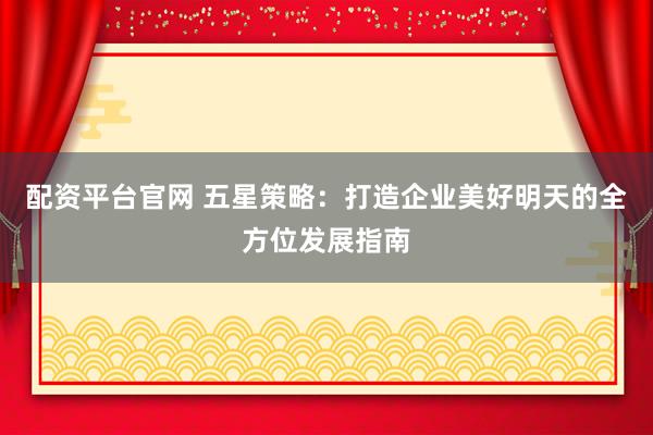 配资平台官网 五星策略:打造企业美好明天的全方位发展指南