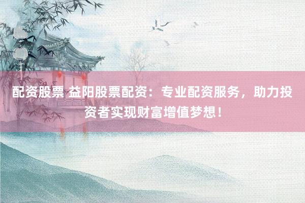 配资股票 益阳股票配资：专业配资服务，助力投资者实现财富增值梦想！