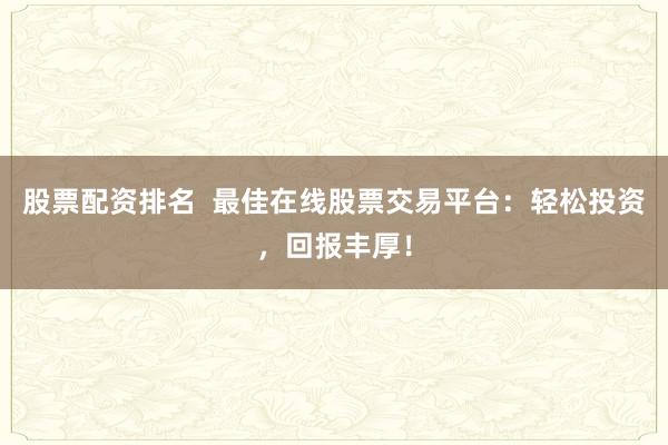 股票配资排名  最佳在线股票交易平台：轻松投资，回报丰厚！