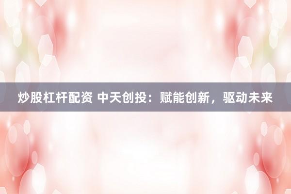 炒股杠杆配资 中天创投：赋能创新，驱动未来